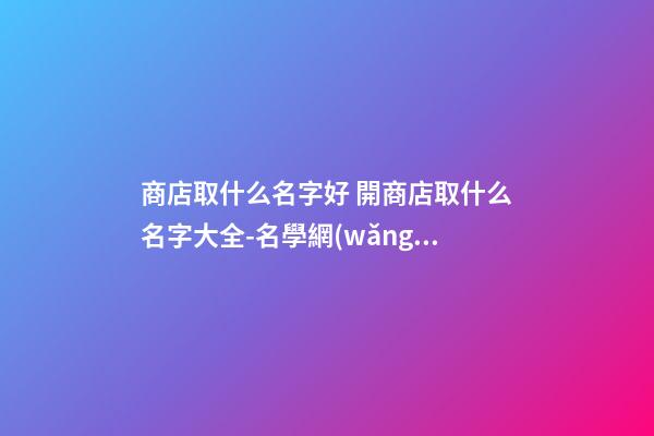商店取什么名字好 開商店取什么名字大全-名學網(wǎng)